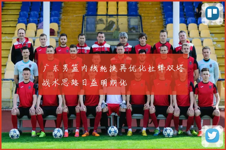 广东男篮内线轮换再优化杜锋双塔战术思路日益明朗化