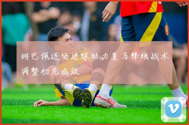 姆巴佩连场进球助力皇马锋线战术调整初见成效